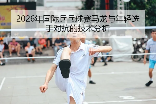 2026年国际乒乓球赛马龙与年轻选手对抗的技术分析