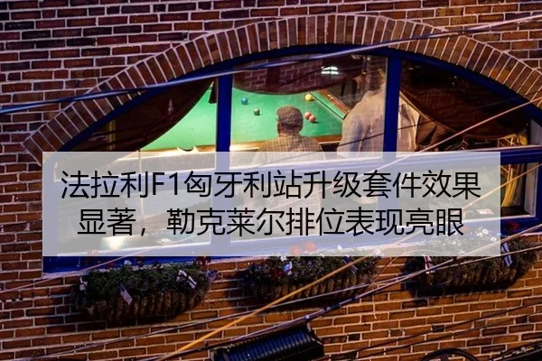 法拉利F1匈牙利站升级套件效果显著，勒克莱尔排位表现亮眼